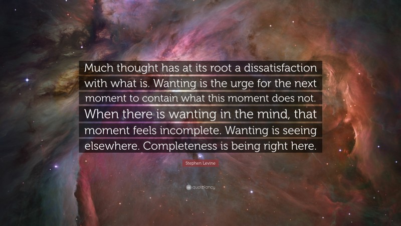 Stephen Levine Quote: “Much thought has at its root a dissatisfaction with what is. Wanting is the urge for the next moment to contain what this moment does not. When there is wanting in the mind, that moment feels incomplete. Wanting is seeing elsewhere. Completeness is being right here.”