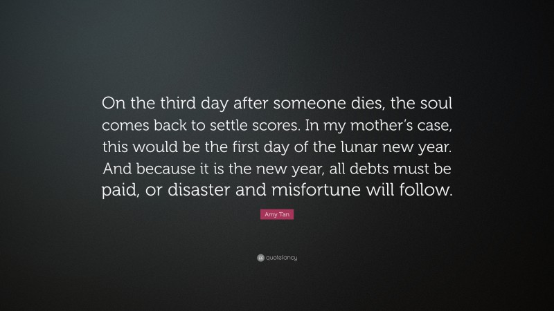 Amy Tan Quote: “On the third day after someone dies, the soul comes back to settle scores. In my mother’s case, this would be the first day of the lunar new year. And because it is the new year, all debts must be paid, or disaster and misfortune will follow.”
