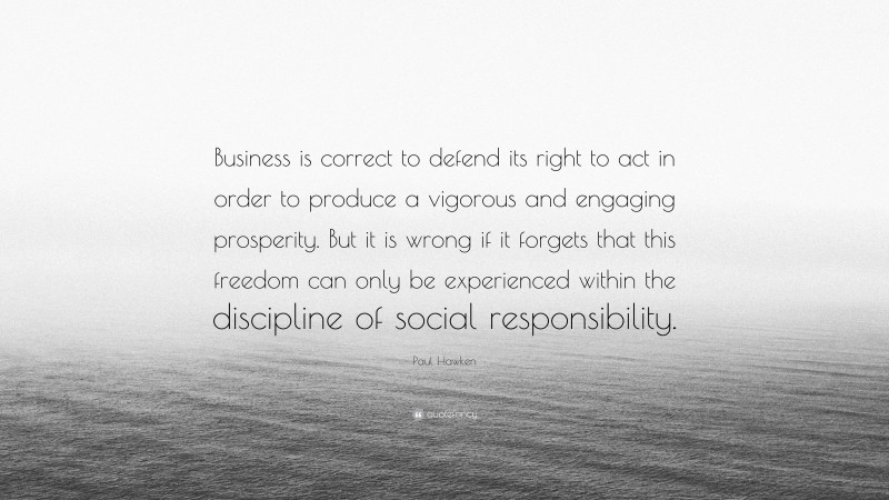 Paul Hawken Quote: “Business is correct to defend its right to act in order to produce a vigorous and engaging prosperity. But it is wrong if it forgets that this freedom can only be experienced within the discipline of social responsibility.”