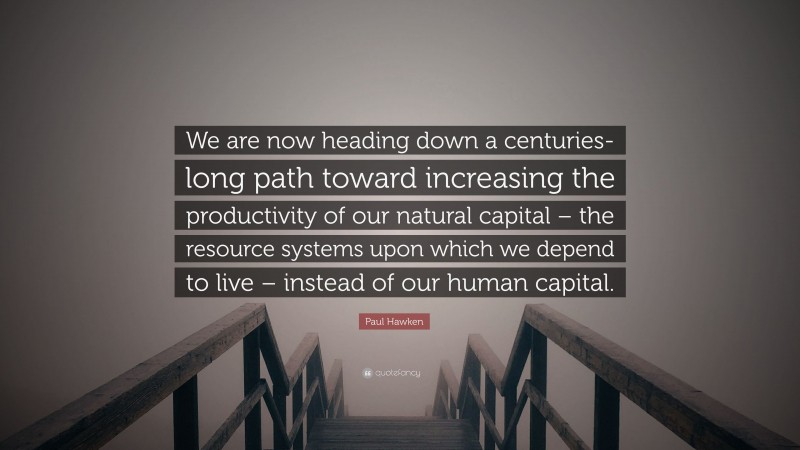 Paul Hawken Quote: “We are now heading down a centuries-long path toward increasing the productivity of our natural capital – the resource systems upon which we depend to live – instead of our human capital.”