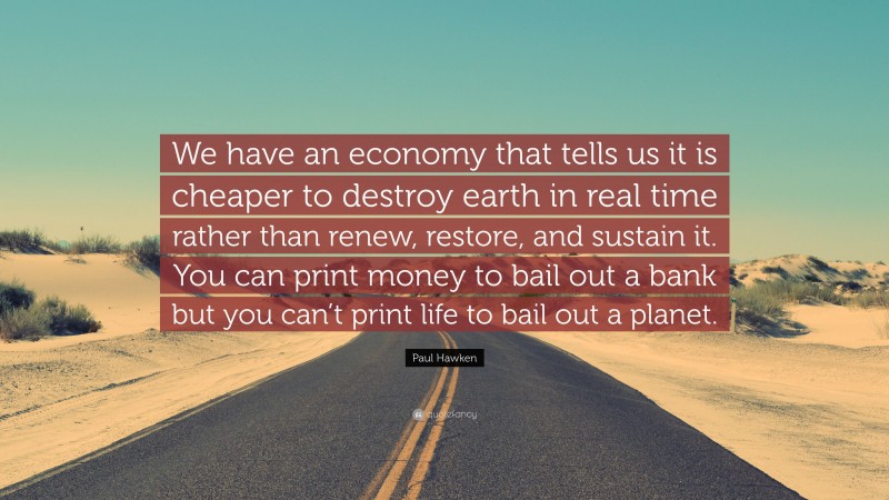 Paul Hawken Quote: “We have an economy that tells us it is cheaper to destroy earth in real time rather than renew, restore, and sustain it. You can print money to bail out a bank but you can’t print life to bail out a planet.”