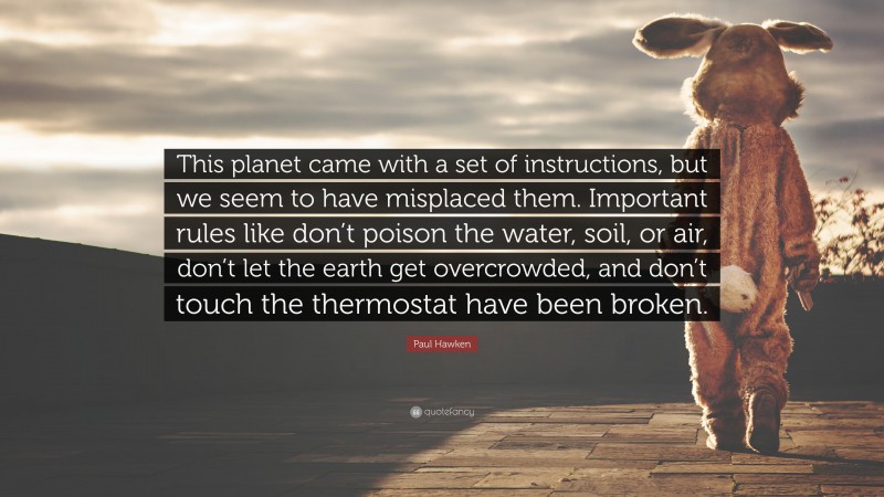 Paul Hawken Quote: “This planet came with a set of instructions, but we seem to have misplaced them. Important rules like don’t poison the water, soil, or air, don’t let the earth get overcrowded, and don’t touch the thermostat have been broken.”