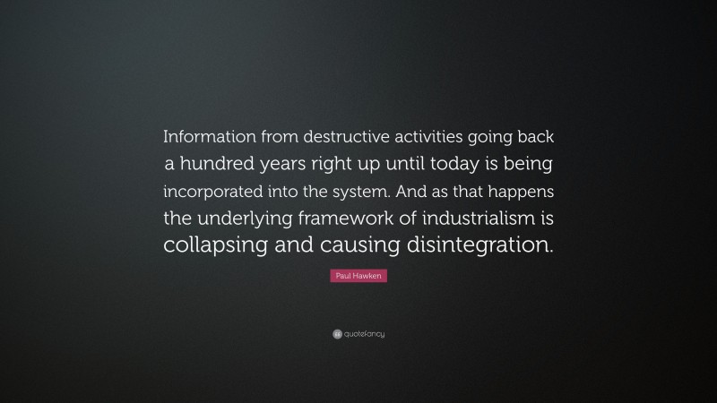 Paul Hawken Quote: “Information from destructive activities going back a hundred years right up until today is being incorporated into the system. And as that happens the underlying framework of industrialism is collapsing and causing disintegration.”