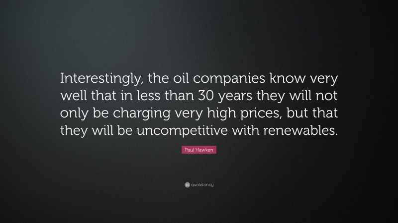 Paul Hawken Quote: “Interestingly, the oil companies know very well that in less than 30 years they will not only be charging very high prices, but that they will be uncompetitive with renewables.”