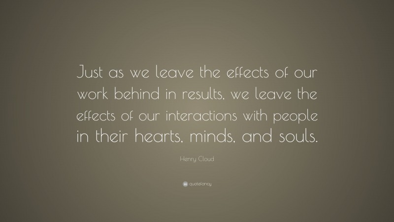 Henry Cloud Quote: “Just as we leave the effects of our work behind in results, we leave the effects of our interactions with people in their hearts, minds, and souls.”