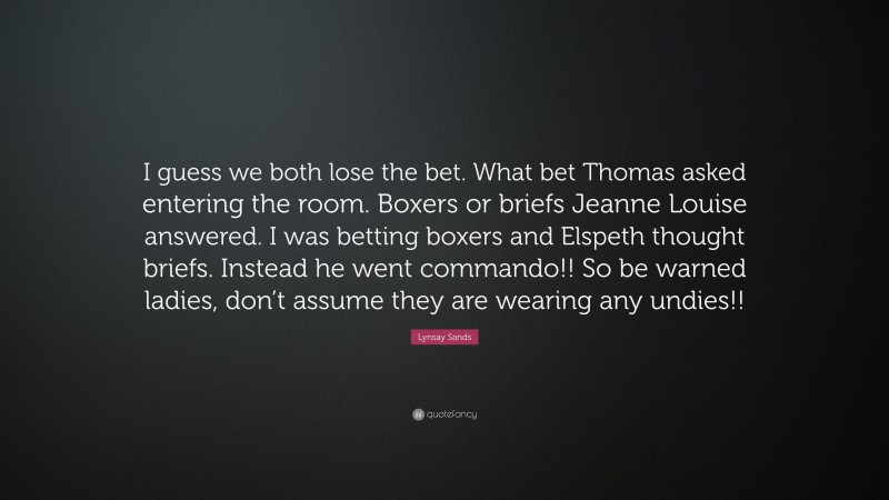Lynsay Sands Quote: “I guess we both lose the bet. What bet Thomas asked entering the room. Boxers or briefs Jeanne Louise answered. I was betting boxers and Elspeth thought briefs. Instead he went commando!! So be warned ladies, don’t assume they are wearing any undies!!”