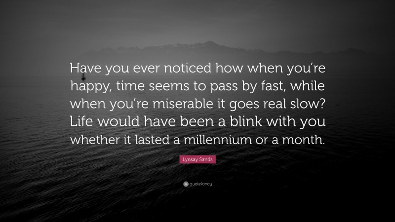 Lynsay Sands Quote: “Have you ever noticed how when you’re happy, time seems to pass by fast, while when you’re miserable it goes real slow? Life would have been a blink with you whether it lasted a millennium or a month.”