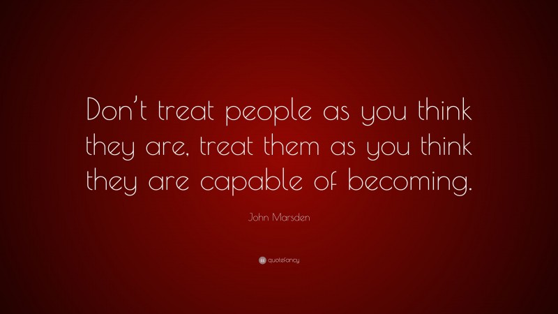 John Marsden Quote: “Don’t treat people as you think they are, treat them as you think they are capable of becoming.”