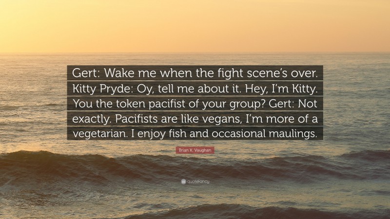 Brian K. Vaughan Quote: “Gert: Wake me when the fight scene’s over. Kitty Pryde: Oy, tell me about it. Hey, I’m Kitty. You the token pacifist of your group? Gert: Not exactly. Pacifists are like vegans, I’m more of a vegetarian. I enjoy fish and occasional maulings.”