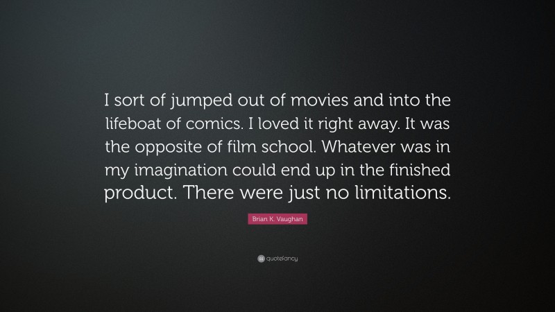 Brian K. Vaughan Quote: “I sort of jumped out of movies and into the lifeboat of comics. I loved it right away. It was the opposite of film school. Whatever was in my imagination could end up in the finished product. There were just no limitations.”