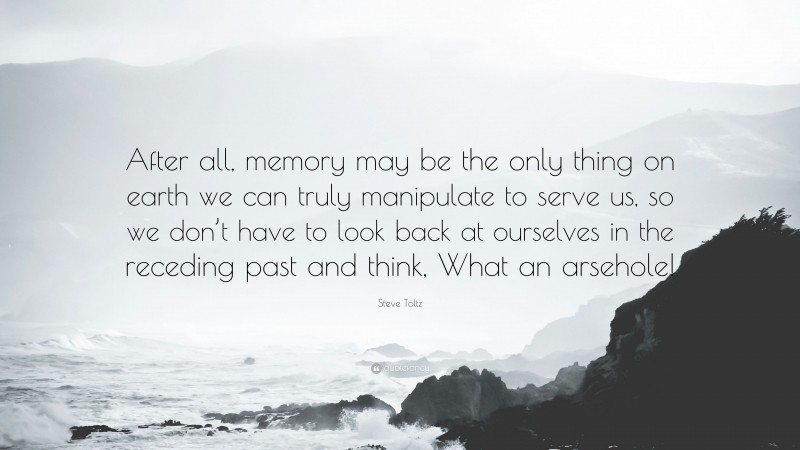 Steve Toltz Quote: “After all, memory may be the only thing on earth we can truly manipulate to serve us, so we don’t have to look back at ourselves in the receding past and think, What an arsehole!”