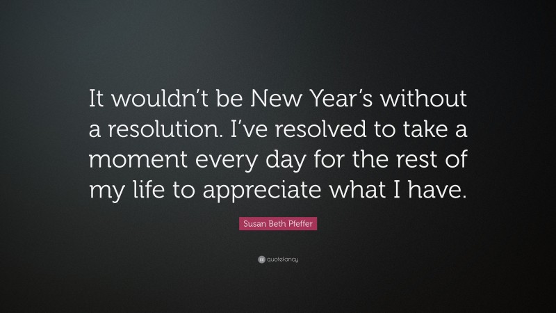 Susan Beth Pfeffer Quote: “It wouldn’t be New Year’s without a resolution. I’ve resolved to take a moment every day for the rest of my life to appreciate what I have.”