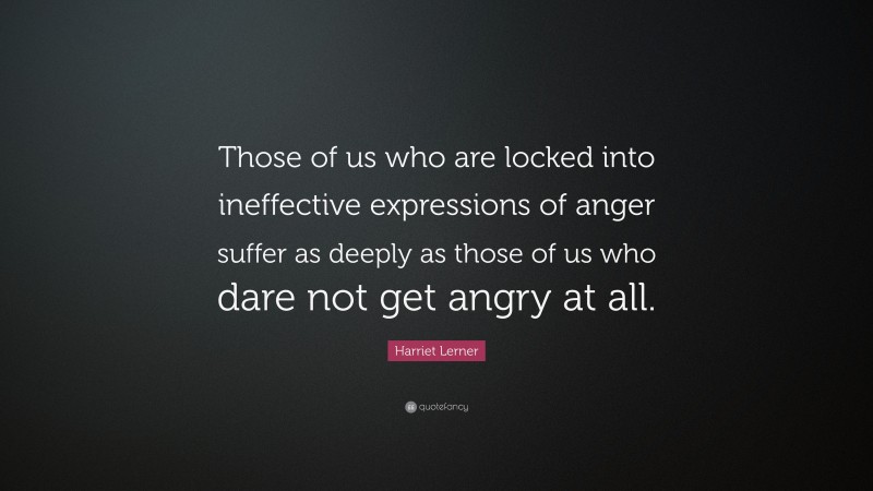 Harriet Lerner Quote: “Those of us who are locked into ineffective expressions of anger suffer as deeply as those of us who dare not get angry at all.”