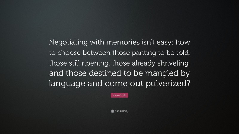 Steve Toltz Quote: “Negotiating with memories isn’t easy: how to choose between those panting to be told, those still ripening, those already shriveling, and those destined to be mangled by language and come out pulverized?”