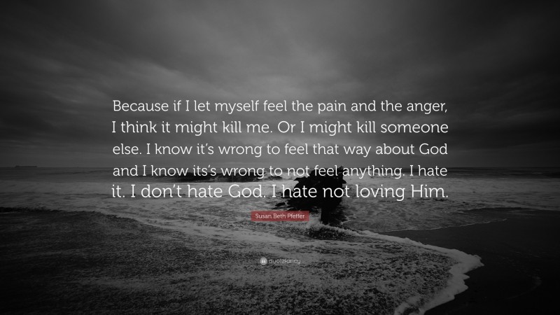 Susan Beth Pfeffer Quote: “Because if I let myself feel the pain and the anger, I think it might kill me. Or I might kill someone else. I know it’s wrong to feel that way about God and I know its’s wrong to not feel anything. I hate it. I don’t hate God. I hate not loving Him.”