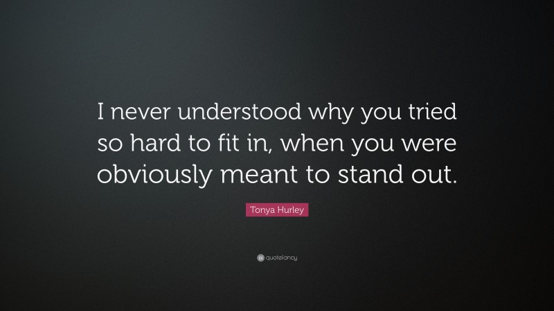 Tonya Hurley Quote: “I never understood why you tried so hard to fit in, when you were obviously meant to stand out.”