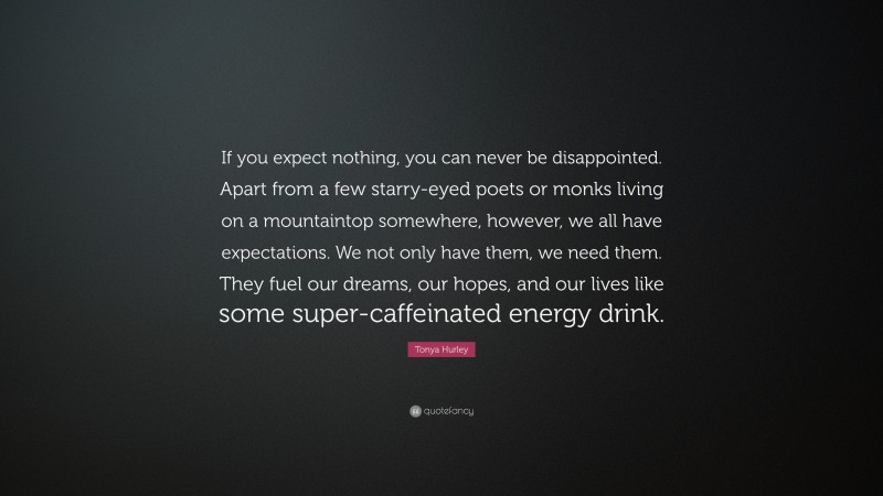 Tonya Hurley Quote: “If you expect nothing, you can never be disappointed. Apart from a few starry-eyed poets or monks living on a mountaintop somewhere, however, we all have expectations. We not only have them, we need them. They fuel our dreams, our hopes, and our lives like some super-caffeinated energy drink.”