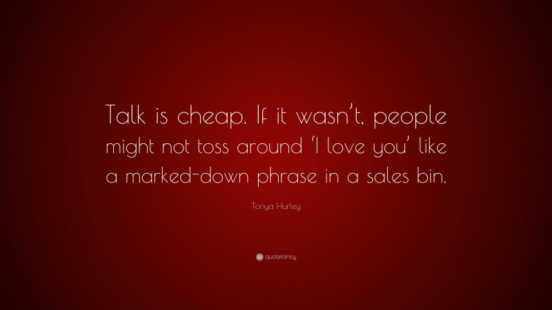 Tonya Hurley Quote: “Talk is cheap. If it wasn’t, people might not toss around ‘I love you’ like a marked-down phrase in a sales bin.”