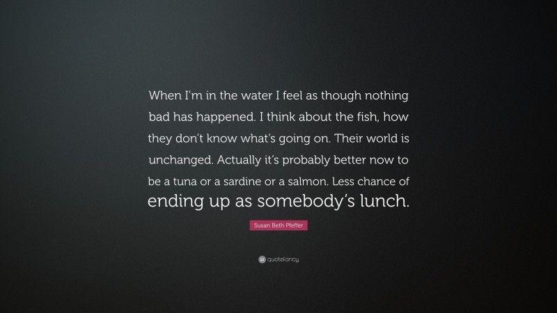 Susan Beth Pfeffer Quote: “When I’m in the water I feel as though nothing bad has happened. I think about the fish, how they don’t know what’s going on. Their world is unchanged. Actually it’s probably better now to be a tuna or a sardine or a salmon. Less chance of ending up as somebody’s lunch.”