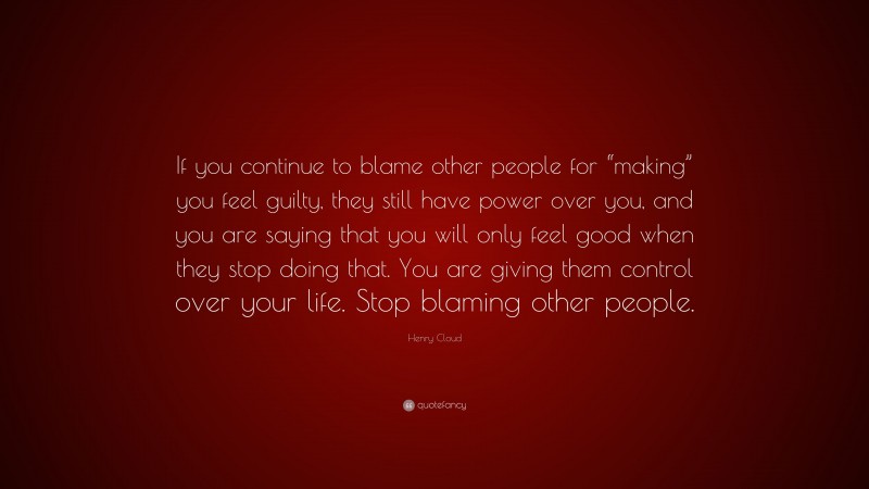 Henry Cloud Quote: “If you continue to blame other people for “making” you feel guilty, they still have power over you, and you are saying that you will only feel good when they stop doing that. You are giving them control over your life. Stop blaming other people.”