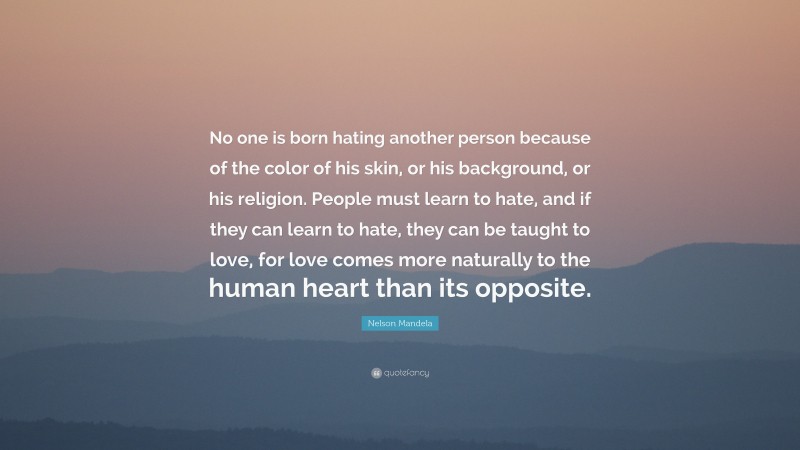Nelson Mandela Quote: “No one is born hating another person because of the color of his skin, or his background, or his religion. People must learn to hate, and if they can learn to hate, they can be taught to love, for love comes more naturally to the human heart than its opposite.”