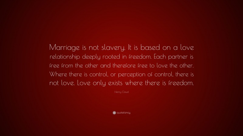 Henry Cloud Quote: “Marriage is not slavery. It is based on a love relationship deeply rooted in freedom. Each partner is free from the other and therefore free to love the other. Where there is control, or perception of control, there is not love. Love only exists where there is freedom.”