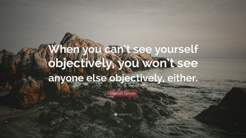 Harriet Lerner Quote: “When you can’t see yourself objectively, you won’t see anyone else objectively, either.”