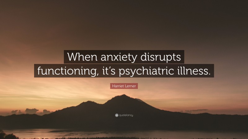 Harriet Lerner Quote: “When anxiety disrupts functioning, it’s psychiatric illness.”