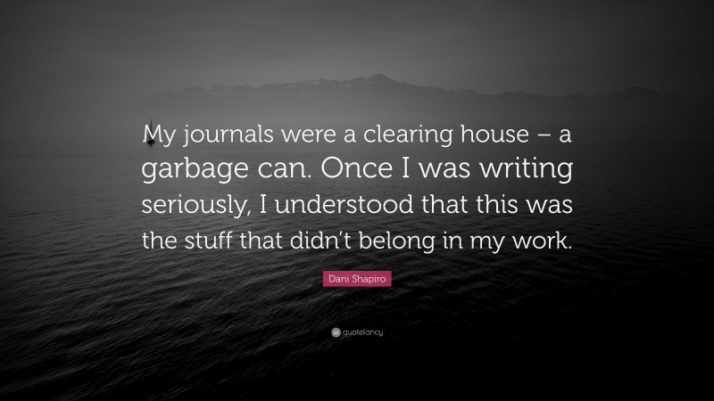 Dani Shapiro Quote: “My journals were a clearing house – a garbage can. Once I was writing seriously, I understood that this was the stuff that didn’t belong in my work.”