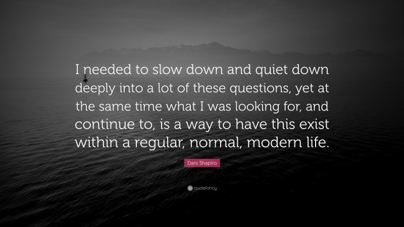 Dani Shapiro Quote: “I needed to slow down and quiet down deeply into a lot of these questions, yet at the same time what I was looking for, and continue to, is a way to have this exist within a regular, normal, modern life.”