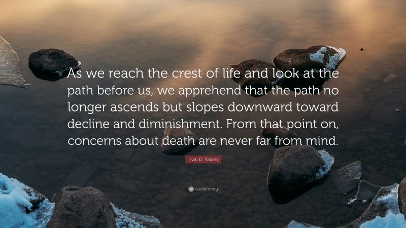 Irvin D. Yalom Quote: “As we reach the crest of life and look at the path before us, we apprehend that the path no longer ascends but slopes downward toward decline and diminishment. From that point on, concerns about death are never far from mind.”