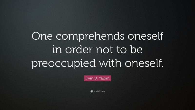 Irvin D. Yalom Quote: “One comprehends oneself in order not to be preoccupied with oneself.”