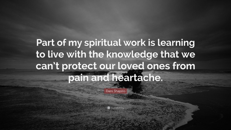 Dani Shapiro Quote: “Part of my spiritual work is learning to live with the knowledge that we can’t protect our loved ones from pain and heartache.”
