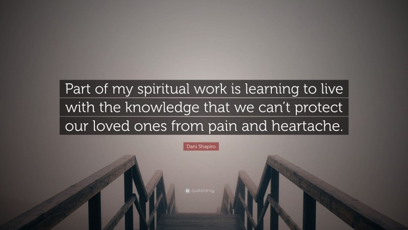 Dani Shapiro Quote: “Part of my spiritual work is learning to live with the knowledge that we can’t protect our loved ones from pain and heartache.”