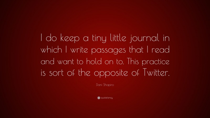 Dani Shapiro Quote: “I do keep a tiny little journal in which I write passages that I read and want to hold on to. This practice is sort of the opposite of Twitter.”