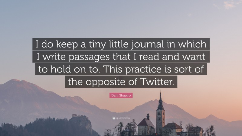 Dani Shapiro Quote: “I do keep a tiny little journal in which I write passages that I read and want to hold on to. This practice is sort of the opposite of Twitter.”