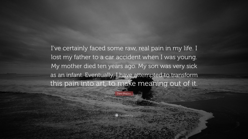 Dani Shapiro Quote: “I’ve certainly faced some raw, real pain in my life. I lost my father to a car accident when I was young. My mother died ten years ago. My son was very sick as an infant. Eventually, I have attempted to transform this pain into art, to make meaning out of it.”