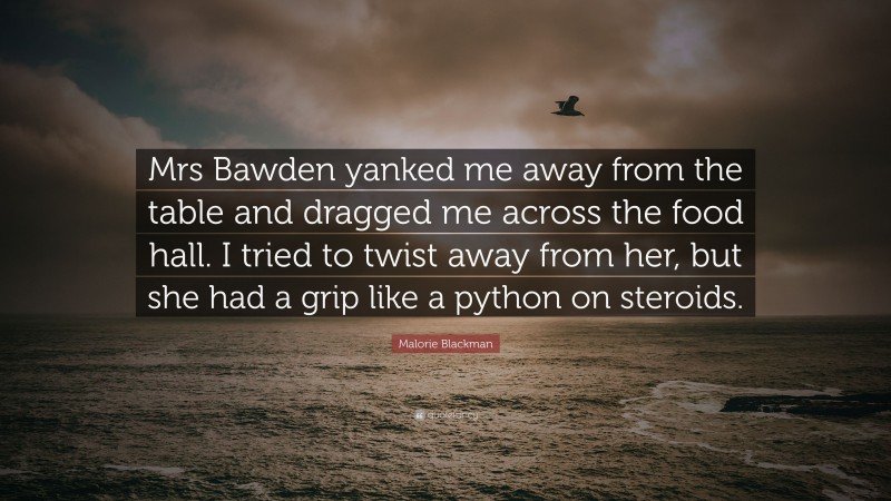 Malorie Blackman Quote: “Mrs Bawden yanked me away from the table and dragged me across the food hall. I tried to twist away from her, but she had a grip like a python on steroids.”