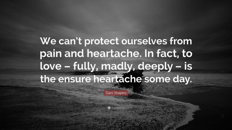 Dani Shapiro Quote: “We can’t protect ourselves from pain and heartache. In fact, to love – fully, madly, deeply – is the ensure heartache some day.”