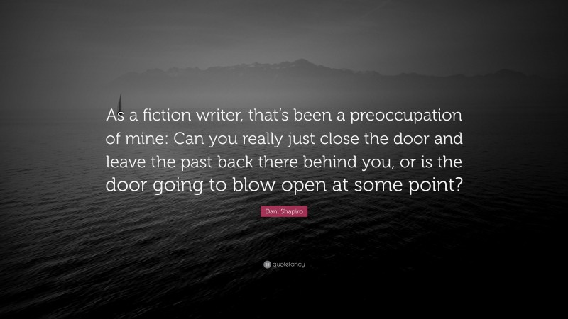 Dani Shapiro Quote: “As a fiction writer, that’s been a preoccupation of mine: Can you really just close the door and leave the past back there behind you, or is the door going to blow open at some point?”