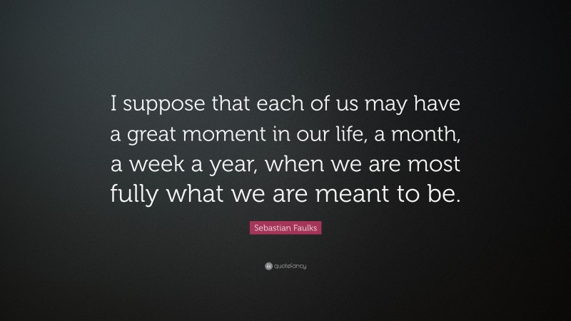 Sebastian Faulks Quote: “I suppose that each of us may have a great moment in our life, a month, a week a year, when we are most fully what we are meant to be.”