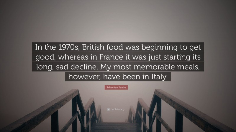 Sebastian Faulks Quote: “In the 1970s, British food was beginning to get good, whereas in France it was just starting its long, sad decline. My most memorable meals, however, have been in Italy.”