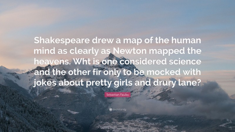 Sebastian Faulks Quote: “Shakespeare drew a map of the human mind as clearly as Newton mapped the heavens. Wht is one considered science and the other fir only to be mocked with jokes about pretty girls and drury lane?”