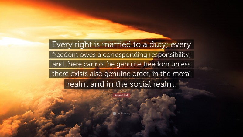 Russell Kirk Quote: “Every right is married to a duty; every freedom owes a corresponding responsibility; and there cannot be genuine freedom unless there exists also genuine order, in the moral realm and in the social realm.”