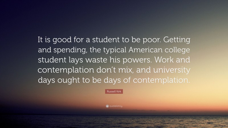 Russell Kirk Quote: “It is good for a student to be poor. Getting and spending, the typical American college student lays waste his powers. Work and contemplation don’t mix, and university days ought to be days of contemplation.”