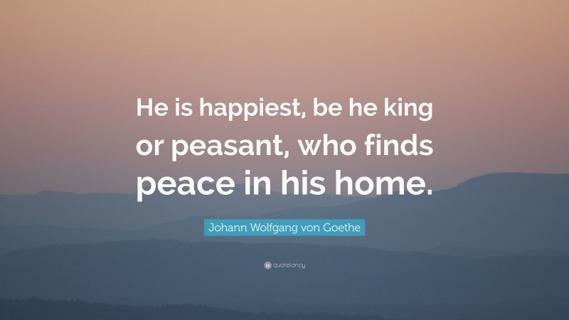 Johann Wolfgang von Goethe Quote: “He is happiest, be he king or peasant, who finds peace in his home.”