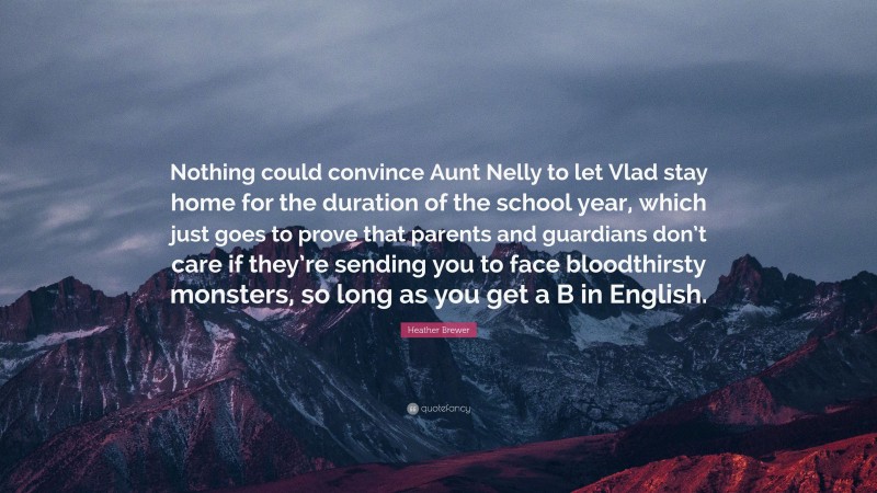 Heather Brewer Quote: “Nothing could convince Aunt Nelly to let Vlad stay home for the duration of the school year, which just goes to prove that parents and guardians don’t care if they’re sending you to face bloodthirsty monsters, so long as you get a B in English.”