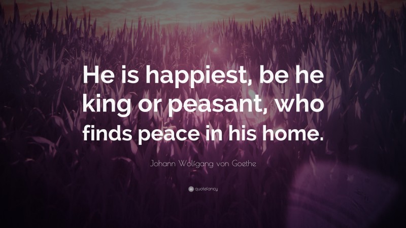 Johann Wolfgang von Goethe Quote: “He is happiest, be he king or peasant, who finds peace in his home.”