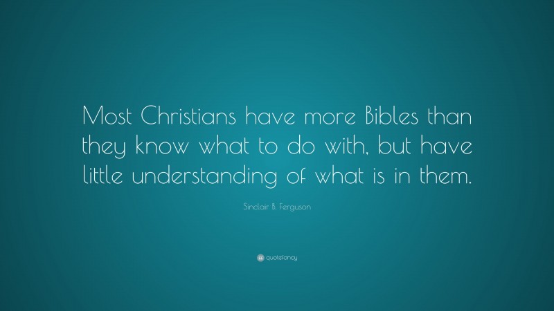 Sinclair B. Ferguson Quote: “Most Christians have more Bibles than they know what to do with, but have little understanding of what is in them.”