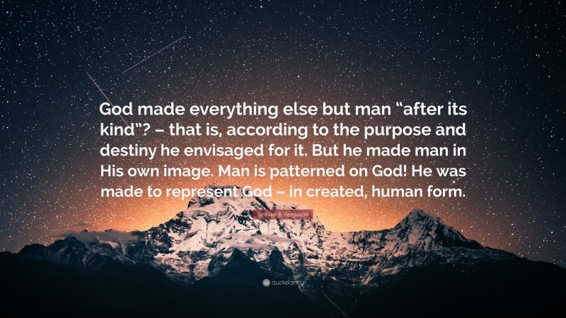 Sinclair B. Ferguson Quote: “God made everything else but man “after its kind”? – that is, according to the purpose and destiny he envisaged for it. But he made man in His own image. Man is patterned on God! He was made to represent God – in created, human form.”